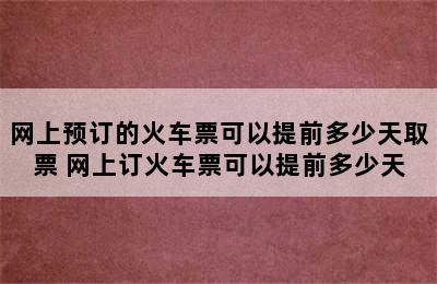 网上预订的火车票可以提前多少天取票 网上订火车票可以提前多少天